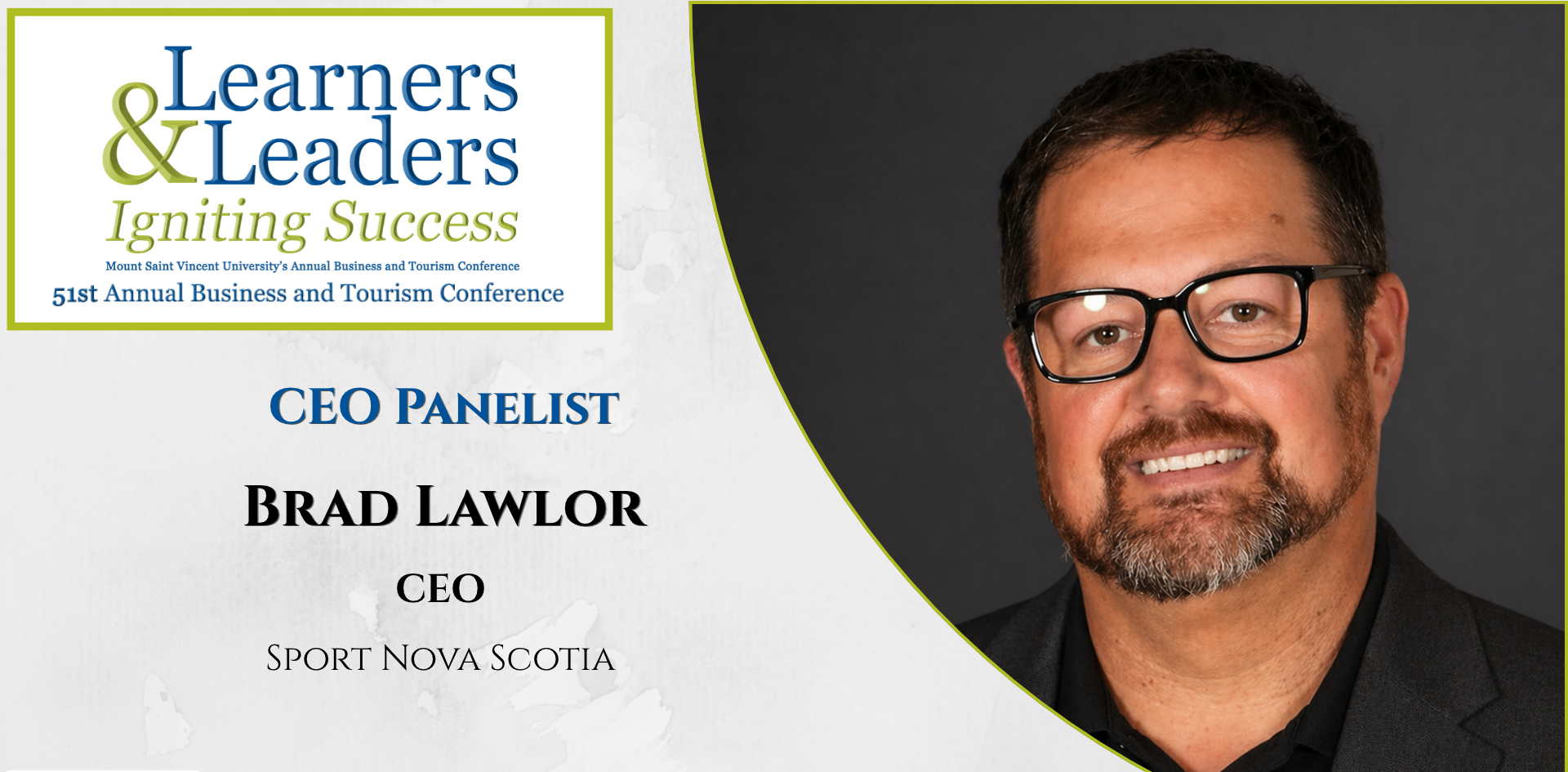 Head shot of a Brad Lawlor, white male with short brown hair, glasses, beard and mustache looking at the camera with a smile, has on a dark shirt, and grey suit coat, is located on the right of the photo in a quarter circle. On the left at the top is the conference logo which says Learners and Leaders, Igniting Success, Mount Saint Vincent University's Annual Business and Tourism Conference, 51st Annual Business and Tourism Conference in Mount Blue and Green lettering surrounded by a green box. Slightly to the left of Brad's photo it says CEO panelist, Brad Lawlor, CEO, Sport Nova Scotia. There is a grey background