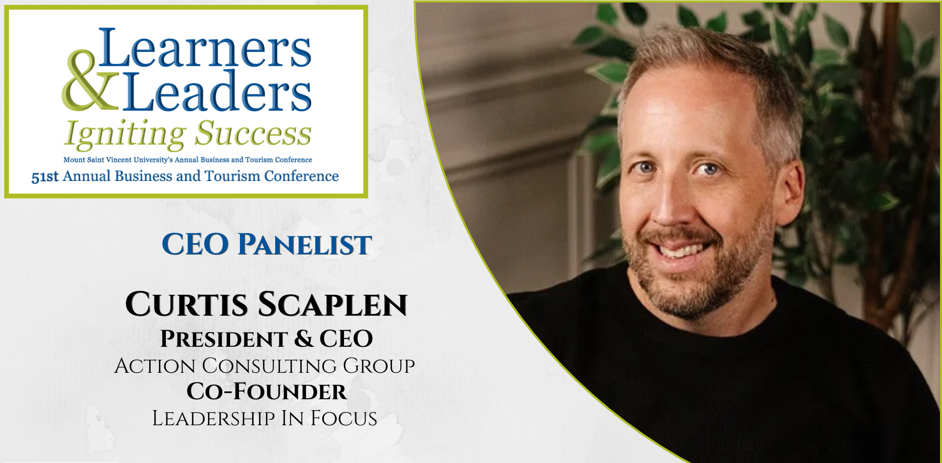 Head shot of a Curtis Scaplen, white male with short light hair beard and mustache looking at the camera with a smile, has on a dark shirt, is located on the right of the photo in a quarter circle. On the left at the top is the conference logo which says Learners and Leaders, Igniting Success, Mount Saint Vincent University's Annual Business and Tourism Conference, 51st Annual Business and Tourism Conference in Mount Blue and Green lettering surrounded by a green box. Slightly to the left of Curtis's photo it says CEO panelist, President & CEO, Action Consulting Group, Co-Founder, Leadership In Focus. There is a grey background