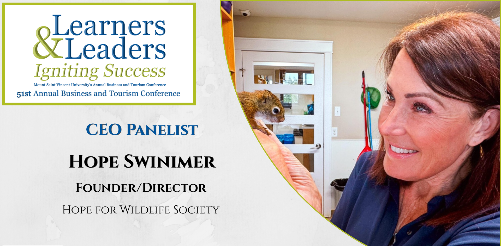 Photo of Hope Swinimer, woman with dark hair and a smile, looking at a squirrel sitting on her hand, indoors has on a blue shirt, is located on the right of the photo in a quarter circle. On the left at the top is the conference logo which says Learners and Leaders, Igniting Success, Mount Saint Vincent University's Annual Business and Tourism Conference, 51st Annual Business and Tourism Conference in Mount Blue and Green lettering surrounded by a green box. Slightly to the left of Hope's photo it says CEO panelist, Hope Swinimer, Founder/Director, Hope for Wildlife Society. There is a grey background.