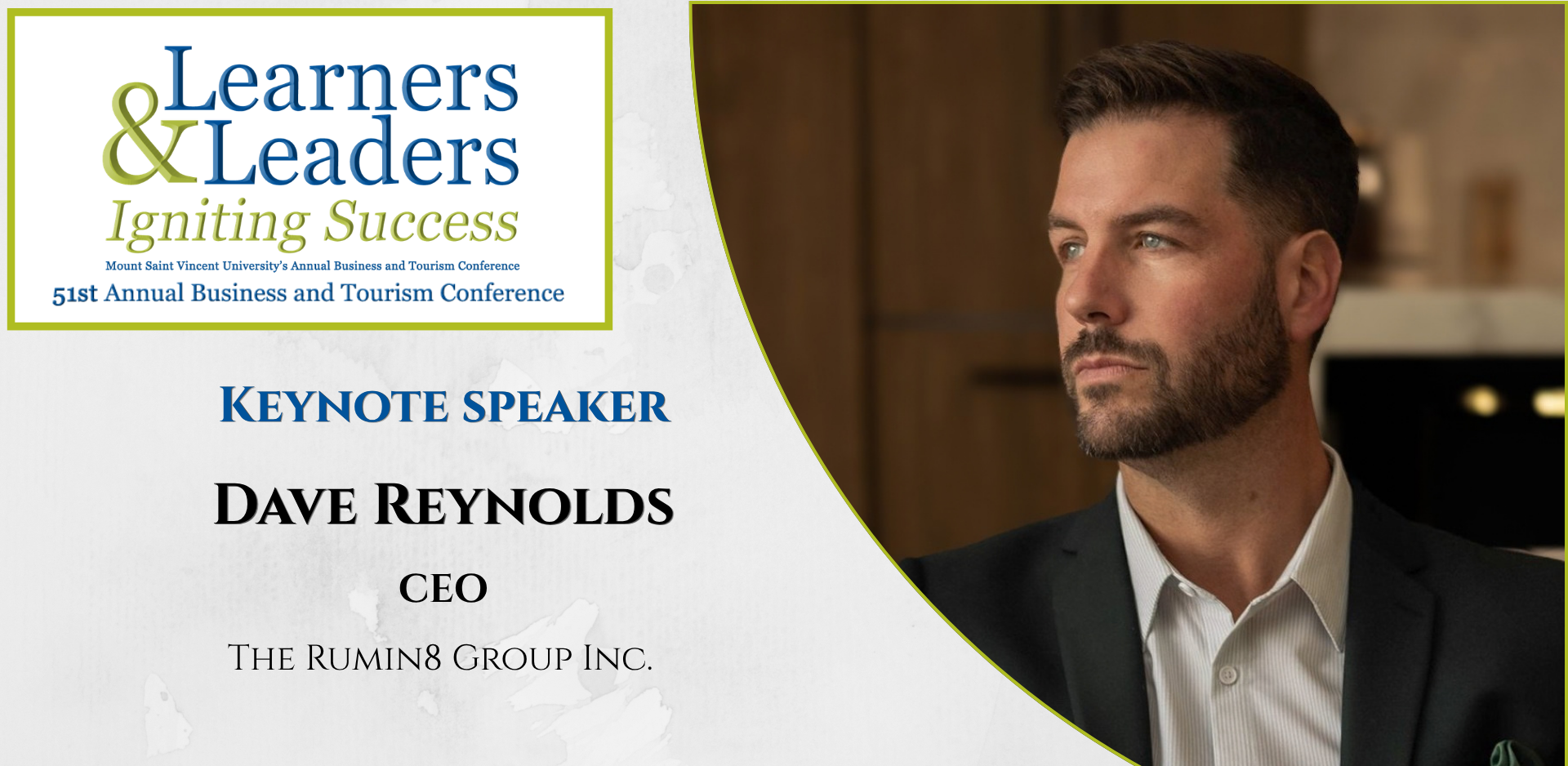 Head shot of a David Reynolds, male with short dark hair looking to the left, is located on the right of the photo in a quarter circle. On the left at the top is the conference logo which says Learners and Leaders, Igniting Success, Mount Saint Vincent University's Annual Business and Tourism Conference, 51st Annual Business and Tourism Conference in Mount Blue and Green lettering surrounded by a green box. Slightly to the left of Dave's photo it says Keynote Speaker, Dave Reynolds, CEO, The Rumin8 Group Inc. There is a grey background