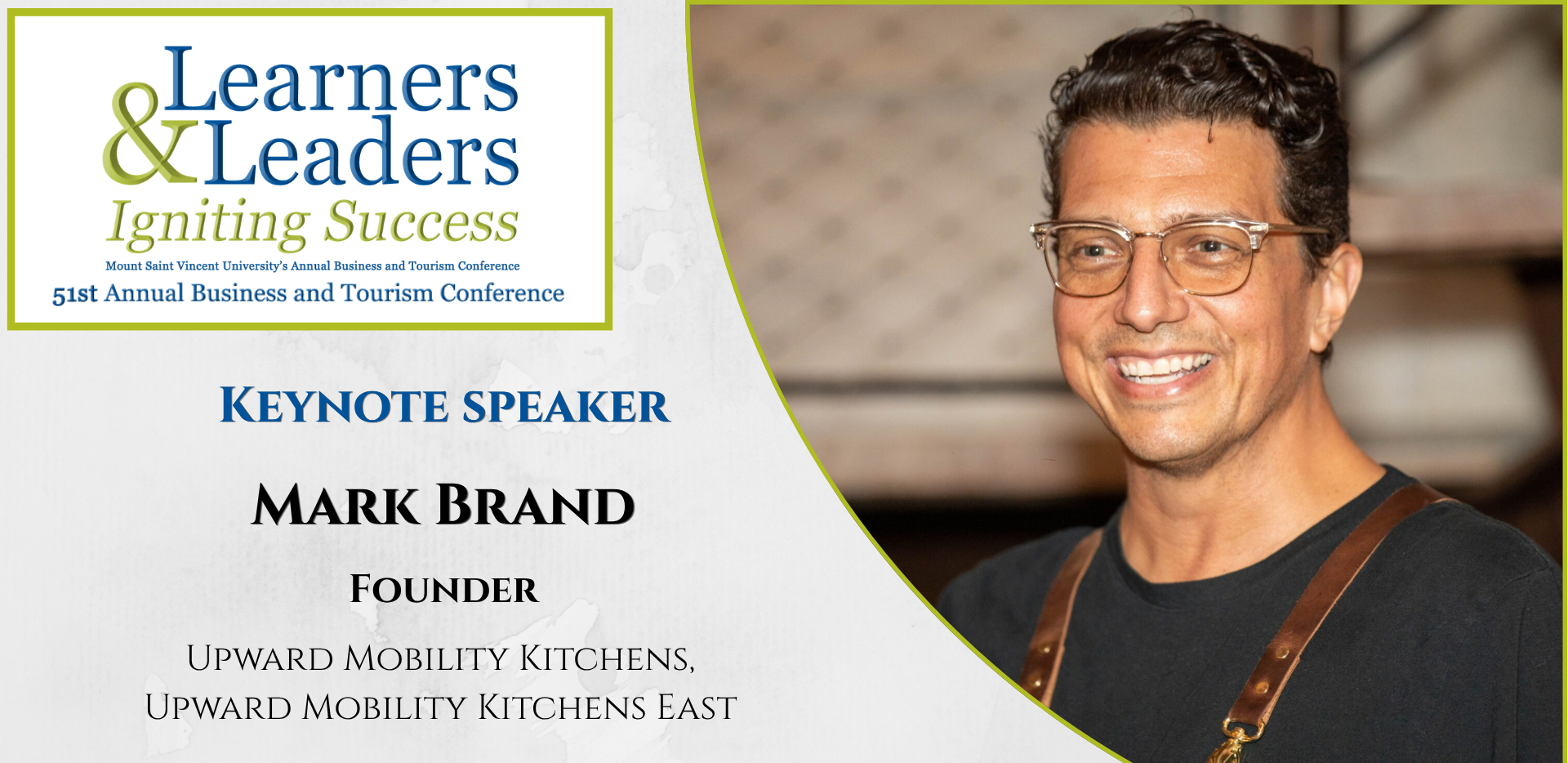 Head shot of a smiling Mark Brand, male with short dark hair and glasses, is located on the right of the photo in a quarter circle. On the left at the top is the conference logo which says Learners and Leaders, Igniting Success, Mount Saint Vincent University's Annual Business and Tourism Conference, 51st Annual Business and Tourism Conference in Mount Blue and Green lettering surrounded by a green box. Slightly to the left of Mark's photo it says Keynote Speaker, Mark Brand, Founder, Upward Mobility Kitchens, Upward Mobility Kitchens East. There is a grey background.