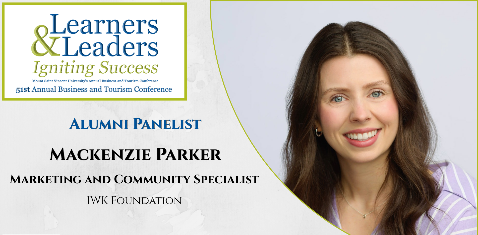 Head shot of a Mackenzie Parker, white woman with long brown hair and wearing a purple and white striped shirt, smiling at the camera, is located on the right of the photo in a quarter circle. On the left at the top is the conference logo which says Learners and Leaders, Igniting Success, Mount Saint Vincent University's Annual Business and Tourism Conference, 51st Annual Business and Tourism Conference in Mount Blue and Green lettering surrounded by a green box. Slightly to the left of Mackenzie's photo it says Alumni Panelist, Mackenzie Parker, Marketing and Community Specialist, IWK Foundation. There is a grey background.
