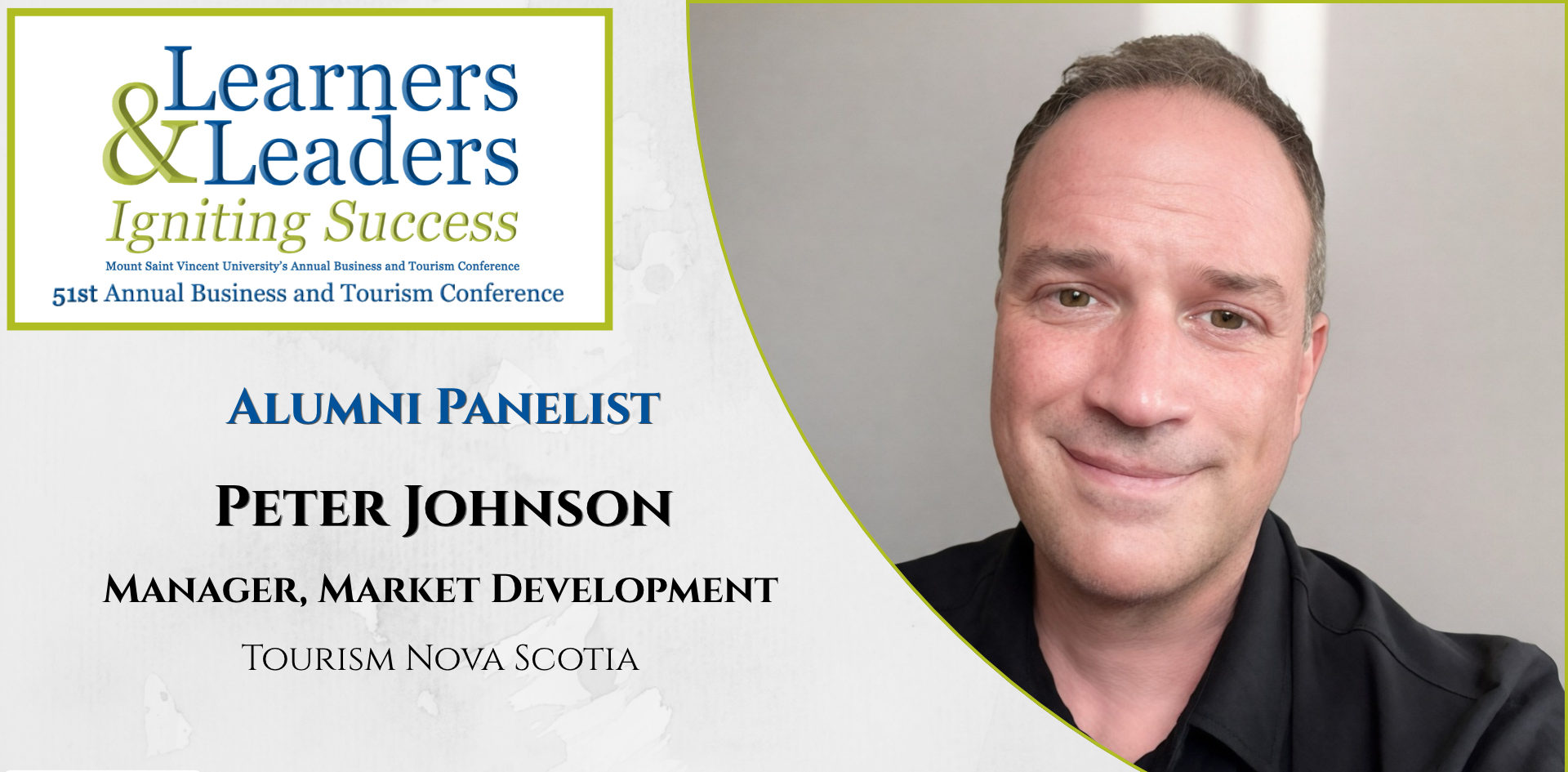 Head shot of a Peter Johnson, white man with short hair and wearing a black button up shirt smiling at the camera, is located on the right of the photo in a quarter circle. On the left at the top is the conference logo which says Learners and Leaders, Igniting Success, Mount Saint Vincent University's Annual Business and Tourism Conference, 51st Annual Business and Tourism Conference in Mount Blue and Green lettering surrounded by a green box. Slightly to the left of Peter's photo it says Alumni Panelist, Peter Johnson, manager, Market Development, Tourism Nova Scotia. There is a grey background