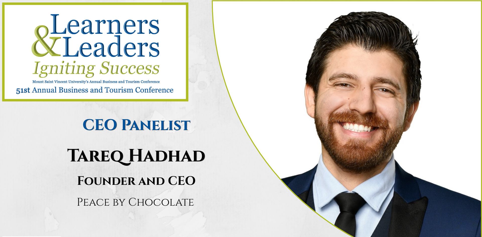Head shot of a Tareq Hadhad, male with short dark hair beard and mustache looking at the camera with a smile, has on a shirt, tie and suit jacket, is located on the right of the photo in a quarter circle. On the left at the top is the conference logo which says Learners and Leaders, Igniting Success, Mount Saint Vincent University's Annual Business and Tourism Conference, 51st Annual Business and Tourism Conference in Mount Blue and Green lettering surrounded by a green box. Slightly to the left of Tareq's photo it says CEO panelist, Tareq Hadhad, Founder and CEO, Peace by Chocolate. There is a grey background