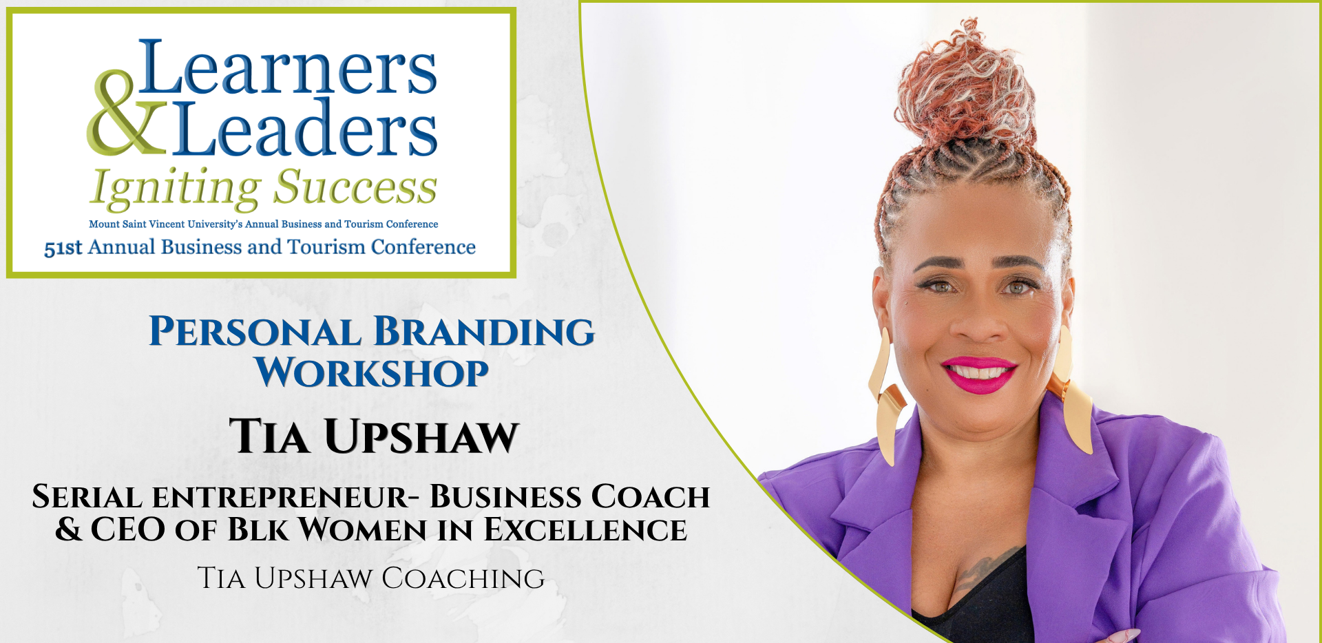 Head shot of a Tia Upshaw, black woman with her hair up and wearing a purple blazer, smiling at the camera, is located on the right of the photo in a quarter circle. On the left at the top is the conference logo which says Learners and Leaders, Igniting Success, Mount Saint Vincent University's Annual Business and Tourism Conference, 51st Annual Business and Tourism Conference in Mount Blue and Green lettering surrounded by a green box. Slightly to the left of Tia's photo it says Personal Branding Workshop, Tia Upshaw, Serial entrepreneur- Business Coach & CEO OF Blk Women in Excellence, Tia Upshaw Coaching. There is a grey background