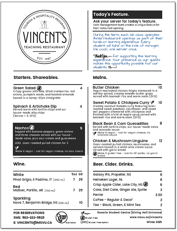 Today’s Feature Ask your server for today’s feature. Each management team creates a unique feature for their restaurant opening. During the term, each lab class operates three restaurant openings as part of their hands-on learning experience. Every student will take on the role of manager, line cook, and server once. Thank you for supporting this learning experience. Your presence as our guests makes this opportunity possible for our students. Starters. Shareables Green Salad $4 Gluten Free. Crispy greens with feta, dried cranberries, red onions, pumpkin seeds, and toasted almonds tossed in a honey-Dijon vinaigrette. Spinach & Artichoke Dip $4 Served warm with tortilla chips and our house-made pita chips (Serves 1-2, Gluten free option) Nachos $9 Gluten Free. Topped with banana peppers, green onions and three cheeses served with our house made salsa, plus sour cream and guacamole. ADD...oven-roasted pulled chicken for $3 Make it vegan - ask for vegan cheese, no sour cream Wine White Pinot Grigio, Il Padrino, IT (1000 mL) 5oz $7 or btl $29 Red Malbec, Portillo, AR (750 mL) 5oz $7 or btl $29 Sparkling Nova 7, Benjamin Bridge, NS (250 mL) btl $10 Mains Butter Chicken $10 Yogurt marinated chicken thighs simmered in a warmly spiced, creamy tomato-butter gravy served with basmati rice and warm naan. (Gluten Free Option) Sweet Potato & Chickpea Curry $10 Vegan Creamy coconut-tomato curry featuring oven roasted sweet potatoes, cauliflower, and sweet bell peppers simmered with chickpeas and finished with a hint of maple syrup served with basmati rice and warm naan. (Gluten Free Option) Black Bean & Corn Quesadillas $8 Served with tortilla chips, our house-made salsa and avocado sauce. Make it vegan - ask for vegan cheese, no avocado sauce. Chicken & Mushroom Linguine $12 Oven-roasted pulled chicken, mushrooms, and spinach tossed in a white wine cream sauce served with garlic bread. Make it gluten free - ask for Gluten Free pasta, no garlic bread Beer. Cider. Drinks. Galaxy IPA, Propeller, NS $6 Heineken Lager, NL $6 Crisp Apple Cider, Lake City, NS $6 Coke, Diet Coke, Ginger Ale, Sprite $2 Perrier $2.50 Coffee - Regular & Decaf $2 Tea - Black, Green, & Mint Tea $2 Take out available