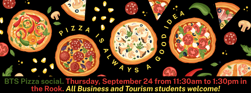 This is multiple hand drawn pizza's and ingredients on a black background with the words pizza is always a good idea swirling between the pizzas. There is also an invitation to the BTS pizza social on Thursday, September 24th from 11:30am to 1:30pm in the Rook. All business and tourism students are invited. 