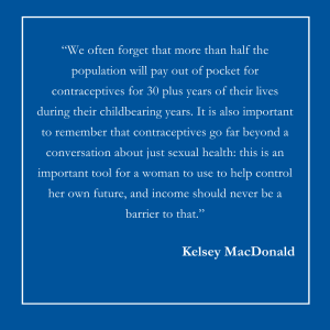 Text on a blue background that reads, "We often forget that more than half the population will pay out of pocket for contraceptives for 30 plus years of their lives during their childbearing years. It is also important to remember that contraceptives go far beyond a conversation about just sexual health: this is an important tool for a woman to use to help control her own future, and income should never be a barrier to that." From Kelsey MacDonald.