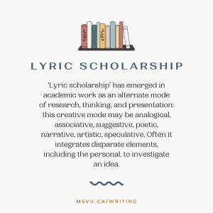 ‘Lyric scholarship’ has emerged in academic work as an alternate mode of research, thinking, and presentation: this creative mode may be analogical, associative, suggestive, poetic, narrative, artistic, speculative. Often it integrates disparate elements, including the personal, to investigate an idea.