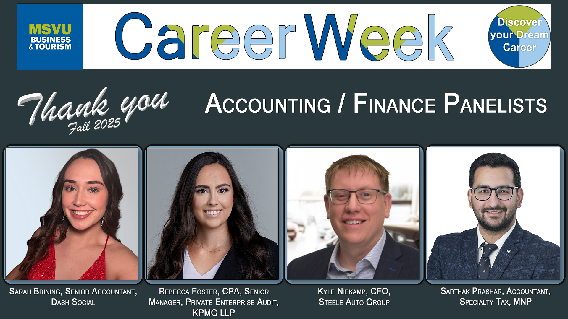 Business and Tourism departments Accounting and Finance 2025 Career Week panelists head shots from left to right with their job titles below their faces Sarah Brining, Senior Accountant, Dash Social. Rebecca Foster, Senior Manager, Private Enterprise Audit, KPMG LLP. Kyle Niekamp, CFO, Steele Auto Group. Sarthak Prashar, Accountant, Specialty Tax, MNP. Head shots are arranged in a row under the words Career week, and Thank you Accounting Finance panelists. Image has a grey back ground. The MSVU Business and Tourism logo is at the top left. The career week circle with the words Discover your dream career is in the top right.