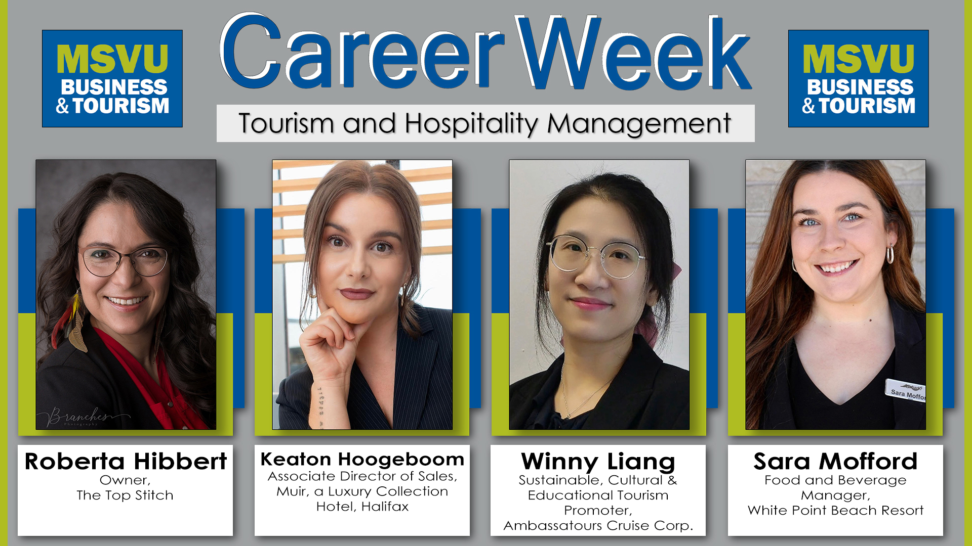 2026 business administration and tourism and hospitality management winter career week panelist announcement. This is a 1920 by 1080 poster with a grey background accentuated with the Mount green on both sides. At the top the business and tourism logo is placed on either side of the words Career Week. Career Week has Mount dark blue lettering with a white shadow for the left and behind the words. Under the words career week is the title of the panel in black lettering in a white box. This panel is called Tourism and Hospitality Management. Under all this and spread from right to left are the panelist photos and names. Each photo is lifted up with a green box on top of a blue box. Under the photos are the panelist names in a white box with black lettering. From left to right we have Roberta Hibbert – Owner, The Top Stitch. Keaton Hoogeboom – Associate Director of Sales, Muir, a Luxury Collection Hotel, Halifax. Winny Liang – Sustainable, Cultural & Educational Tourism Promoter, Ambassatours Cruise Corp. and Sara Mofford – Food and Beverage Manager, White Point Beach Resort
