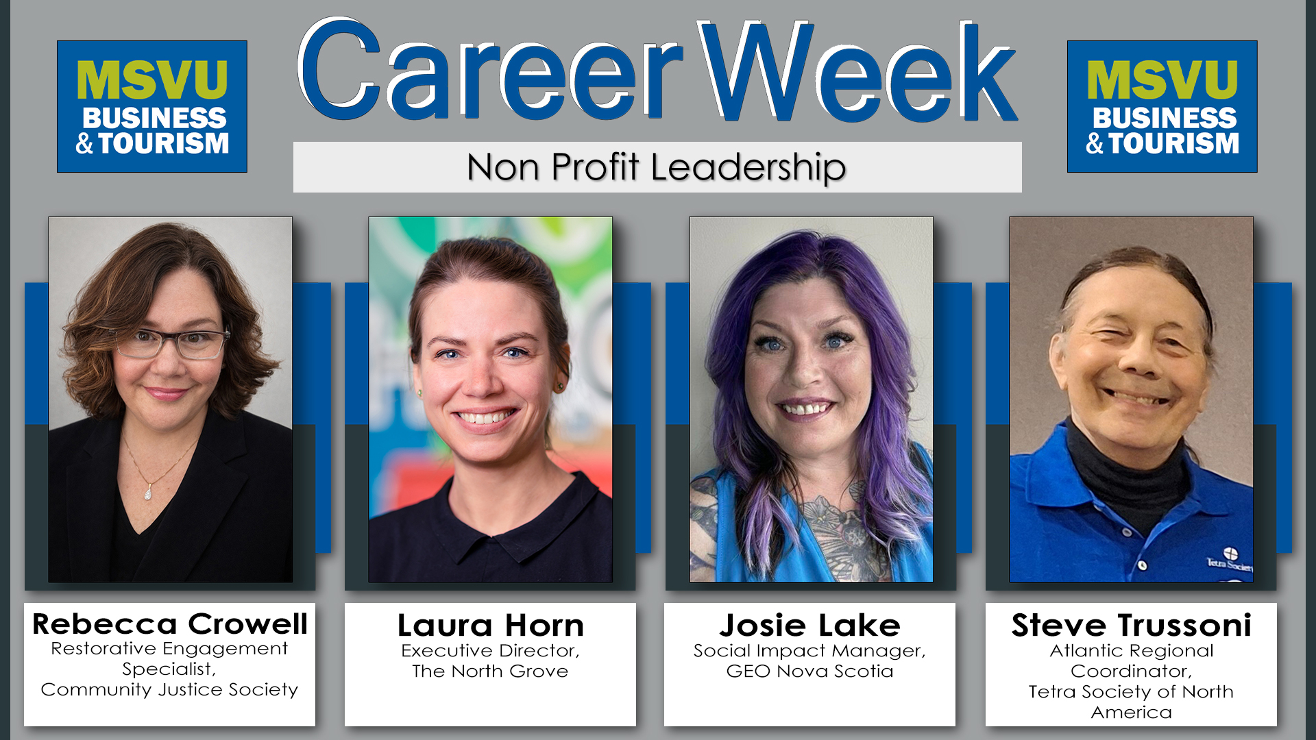 2026 business administration and tourism and hospitality management winter career week panelist announcement. This is a 1920 by 1080 poster with a grey background accentuated with the Mount dark grey on both sides. At the top the business and tourism logo is placed on either side of the words Career Week. Career Week has Mount dark blue lettering with a white shadow for the left and behind the words. Under the words career week is the title of the panel in black lettering in a white box. This panel is called Non profit leadership. Under all this and spread from right to left are the panelist photos and names. Each photo is lifted up with a dark grey box on top of a blue box. Under the photos are the panelist names in a white box with black lettering. From left to right we have Rebecca Crowell - Restorative Engagement Specialist, Community Justice Society. Laura Horn - Executive Director, The North Grove. Josie Lake - Social Impact Manager,  GEO Nova Scotia. Steve Trussoni - Atlantic Regional Coordinator, Tetra Society of North America
