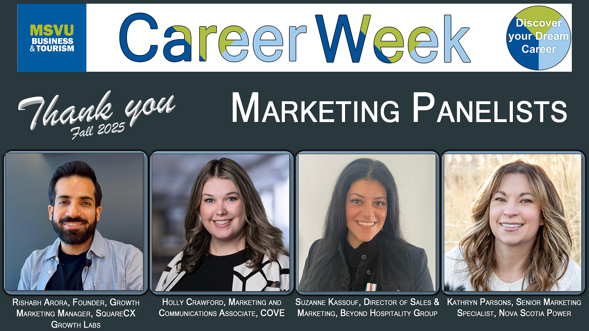 Business and Tourism department 2025 Career Week Marketing Panelists head shots from left to right with their job titles below their faces. Rishabh Arora, Founder, Growth Marketing Manager, SquareCX Growth Labs. Holly Crawford, Marketing and Communications Associate, COVE. Suzanne Kassouf, Director of Sales & Marketing, Beyond Hospitality Group. Kathryn Parsons, Senior Marketing Specialist, Nova Scotia Power. Head shots are arranged in a row under the words Career week, and Thank you Accounting Finance panelists. Image has a grey back ground. The MSVU Business and Tourism logo is at the top left. The career week circle with the words Discover your dream career is in the top right.
