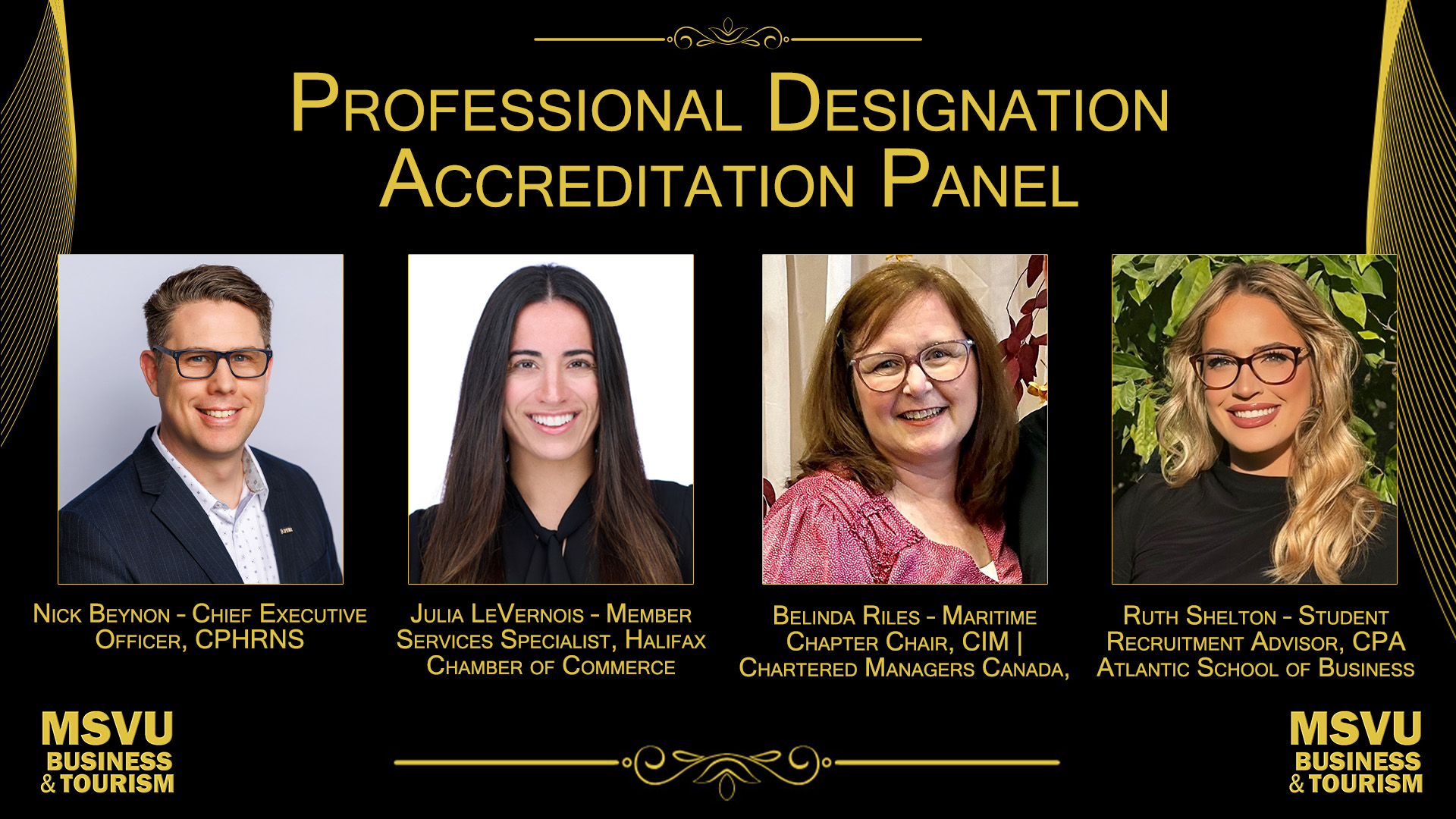 This is a photo showing all 4 headshots of the accreditation panelists together in alphabetical order from their last names. Photos are arranged in the middle of the document with the words professional designation accreditation panel at the top with a swirly line above this. There is a black background and all assets are in yellowish gold. From left to right we have Nick Beynon – Chief Executive Officer, CPHRNS. Julia LeVernois – Member Services Specialist, Halifax Chamber of Commerce. Belinda Riles – Maritime Chapter Chair, Chartered Managers of Canada. Ruth Shelton – Student Recruitment Advisor, CPA Atlantic School of Business. The business and tourism logo is in both the bottom left and right of the document with an inverted swirly line separating them.