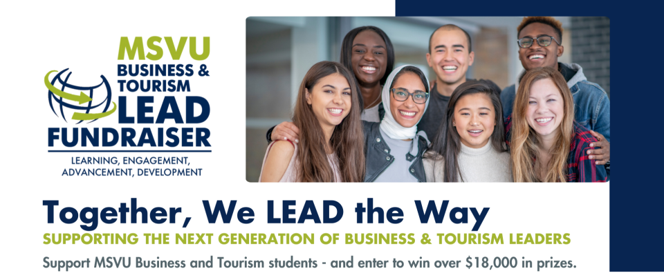 This banner is written in deep dark blue and a greener green. We have a globe in blue surrounded by a green arrow on the right. Beside this and surrounding it to the right is MSVU, in green, stacked on top of the words Business & Tourism and these words are on top of the words LEAD FUNDRAISER. All this is in blue. under this there is a line and under that are the words learning, engagement, advancement, development. To the right of all is a group of multi cultured students smiling at the camera. Under that are the words together we lead the way in blue and under that are the words Supporting the next generation of business and tourism leaders in green and under that in blue it says support MSVU business and tourism students - and enter to win over $18,000 in prizes.